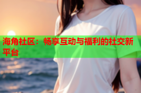 海角社区：畅享互动与福利的社交新平台