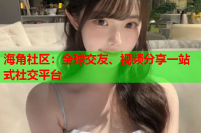 海角社区：全球交友、视频分享一站式社交平台