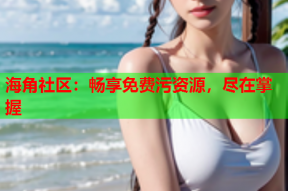 海角社区：畅享免费污资源，尽在掌握
