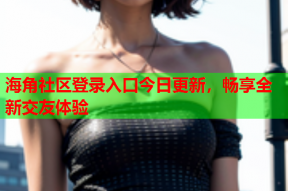 海角社区登录入口今日更新，畅享全新交友体验
