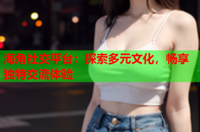 海角社交平台：探索多元文化，畅享独特交流体验
