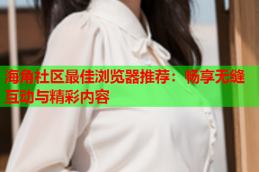 海角社区最佳浏览器推荐：畅享无缝互动与精彩内容