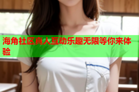 海角社区真人互动乐趣无限等你来体验