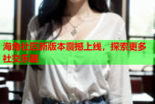 海角社区新版本震撼上线，探索更多社交乐趣