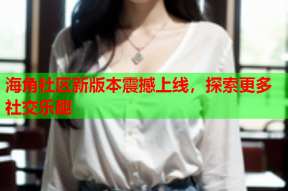 海角社区新版本震撼上线，探索更多社交乐趣