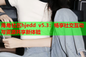 海角社区hjedd v5.3：畅享社交互动与资源共享新体验
