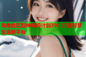 海角社区封神妈妈计划39：打造智慧生活新平台