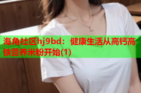 海角社区hj9bd：健康生活从高钙高铁营养米粉开始(1)