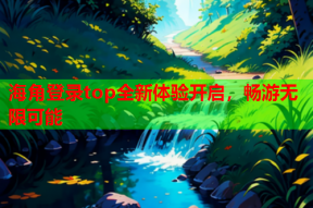 海角登录top全新体验开启，畅游无限可能
