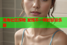 海角社区探秘 发现不一样的禁忌乐趣