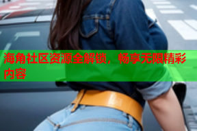 海角社区资源全解锁，畅享无限精彩内容