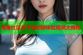 海角社区亲子互动新体验视频大揭秘