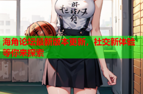 海角论坛最新版本更新，社交新体验等你来探索