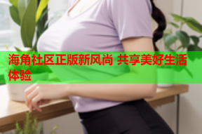 海角社区正版新风尚 共享美好生活体验