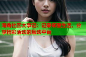 海角社区大事记：记录邻里生活，分享精彩活动的互动平台