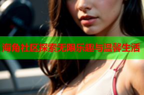 海角社区探索无限乐趣与温馨生活
