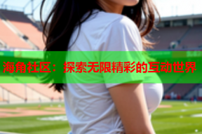 海角社区：探索无限精彩的互动世界