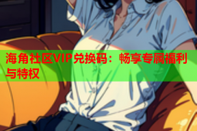 海角社区VIP兑换码：畅享专属福利与特权