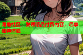 海角社区：发现精品付费内容，尽享独特体验