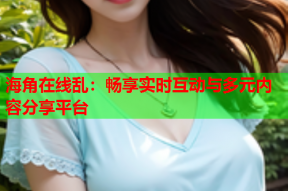 海角在线乱：畅享实时互动与多元内容分享平台