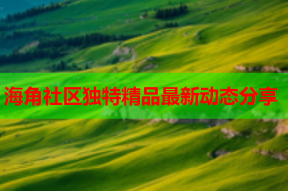 海角社区独特精品最新动态分享
