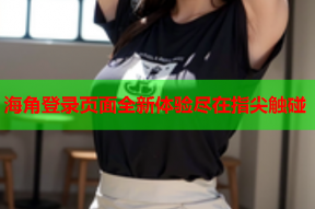 海角登录页面全新体验尽在指尖触碰