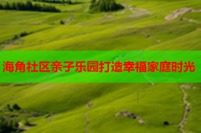 海角社区亲子乐园打造幸福家庭时光