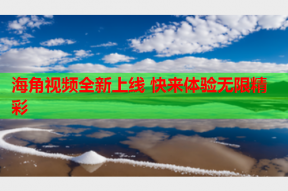 海角视频全新上线 快来体验无限精彩