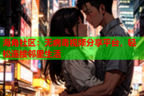 海角社区：无病毒视频分享平台，轻松连接邻里生活