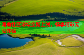 海角社区论坛全新上线，畅享精彩无限体验