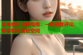 海角社区玩转指南：一键删除评论，畅享私密互动空间