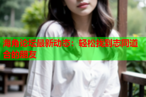 海角论坛最新动态：轻松找到志同道合的朋友