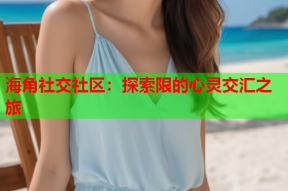 海角社交社区：探索限的心灵交汇之旅