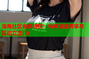 海角社区会员特权：畅享资源共享与互动交流(1)