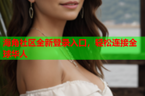 海角社区全新登录入口，轻松连接全球华人