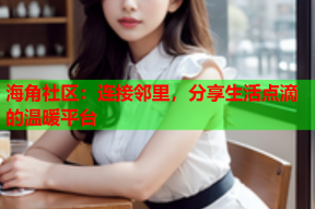 海角社区：连接邻里，分享生活点滴的温暖平台