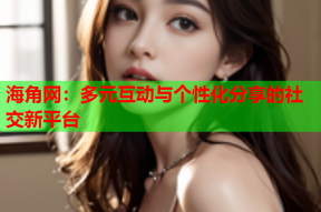 海角网：多元互动与个性化分享的社交新平台