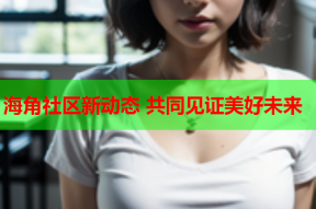 海角社区新动态 共同见证美好未来