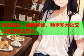 海角社区：连接你我，畅享多元社交与资源共享平台
