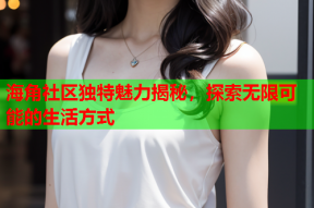 海角社区独特魅力揭秘，探索无限可能的生活方式