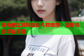 海角社区妈妈生日礼物推荐：温馨惊喜尽在掌握