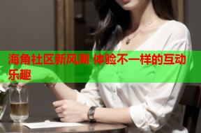海角社区新风潮 体验不一样的互动乐趣