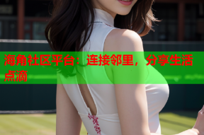 海角社区平台：连接邻里，分享生活点滴