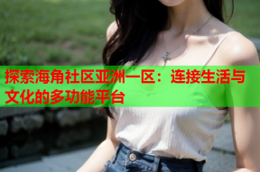 探索海角社区亚洲一区：连接生活与文化的多功能平台