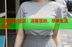 海角福利社区：温馨互动，尽享生活乐趣