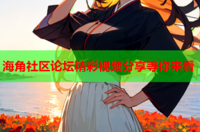海角社区论坛精彩视频分享等你来看