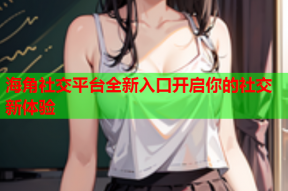 海角社交平台全新入口开启你的社交新体验