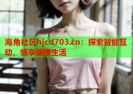 海角社区hjcd703.cn：探索智能互动，畅享便捷生活
