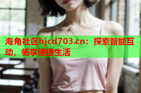 海角社区hjcd703.cn：探索智能互动，畅享便捷生活