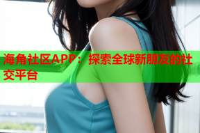 海角社区APP：探索全球新朋友的社交平台